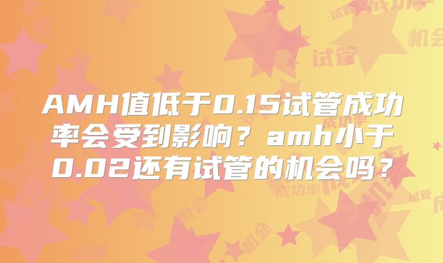 AMH值低于0.15试管成功率会受到影响?amh小于0.02还有试管的机会吗?