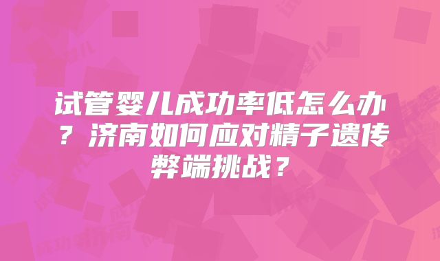 试管婴儿成功率低怎么办？济南如何应对精子遗传弊端挑战？