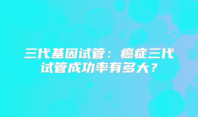 三代基因试管:癌症三代试管成功率有多大?