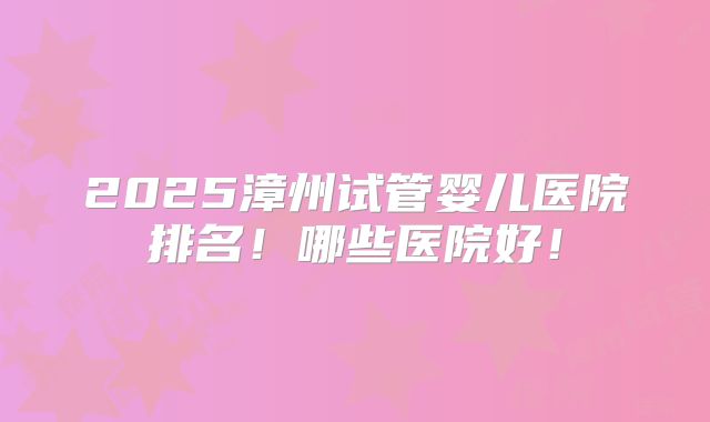 2025漳州试管婴儿医院排名！哪些医院好！