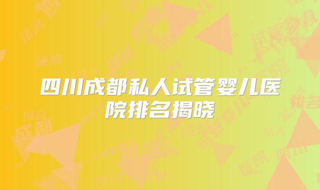 四川成都私人试管婴儿医院排名揭晓
