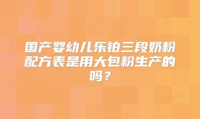 国产婴幼儿乐铂三段奶粉配方表是用大包粉生产的吗?