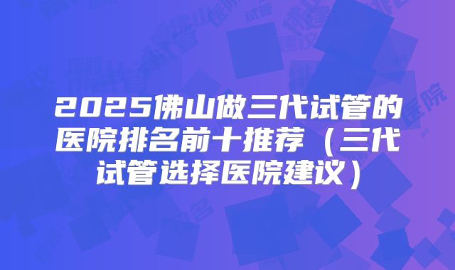 2025佛山做三代试管的医院排名前十推荐（三代试管选择医院建议）