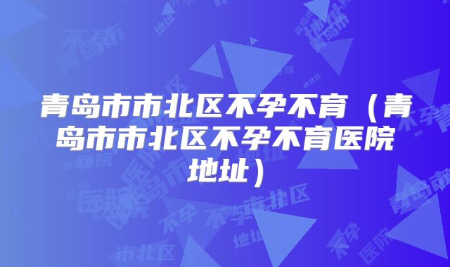 青岛市市北区不孕不育（青岛市市北区不孕不育医院地址）