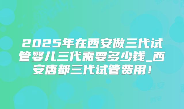 2025年在西安做三代试管婴儿三代需要多少钱_西安唐都三代试管费用!
