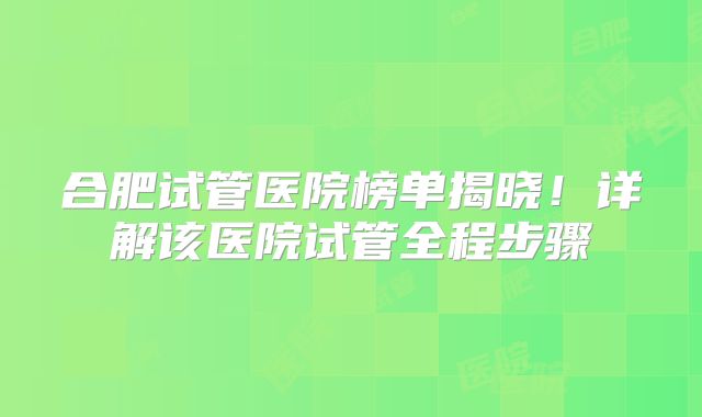 合肥试管医院榜单揭晓！详解该医院试管全程步骤