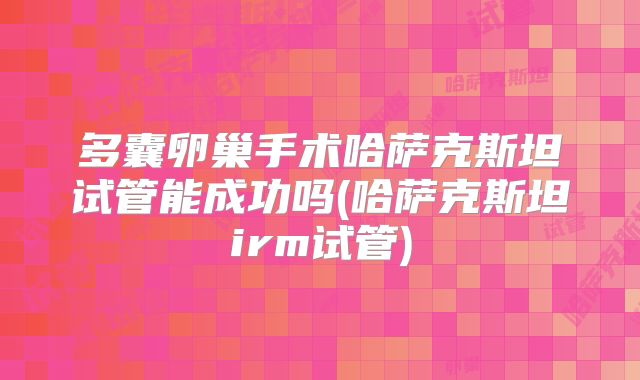 多囊卵巢手术哈萨克斯坦试管能成功吗(哈萨克斯坦irm试管)