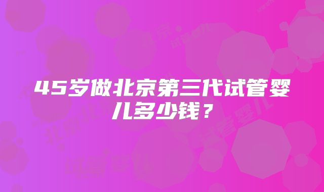 45岁做北京第三代试管婴儿多少钱？