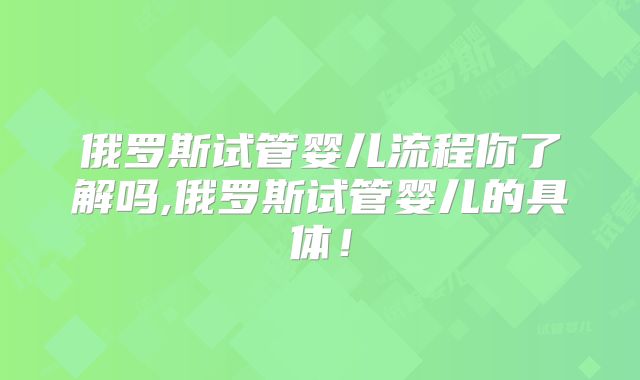 俄罗斯试管婴儿流程你了解吗,俄罗斯试管婴儿的具体！