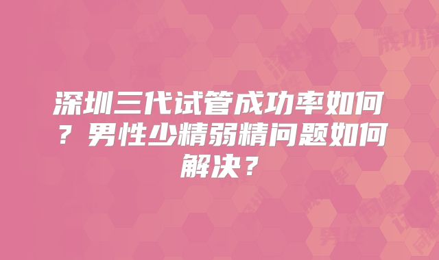 深圳三代试管成功率如何？男性少精弱精问题如何解决？