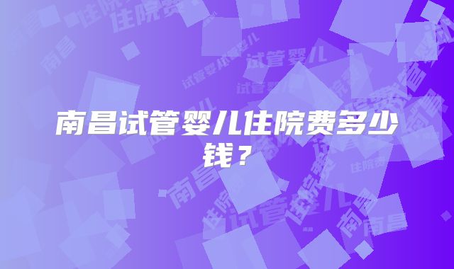 南昌试管婴儿住院费多少钱？