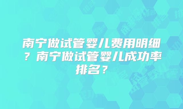 南宁做试管婴儿费用明细?南宁做试管婴儿成功率排名?