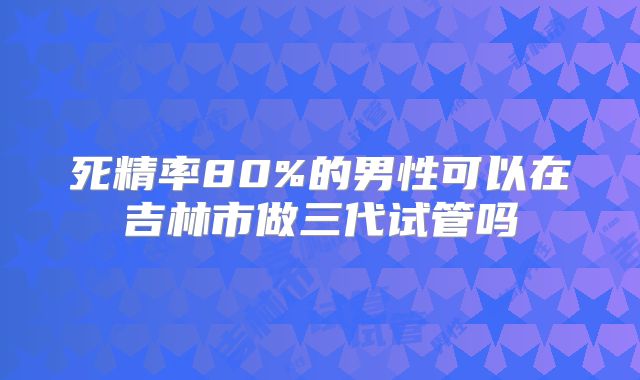 死精率80%的男性可以在吉林市做三代试管吗