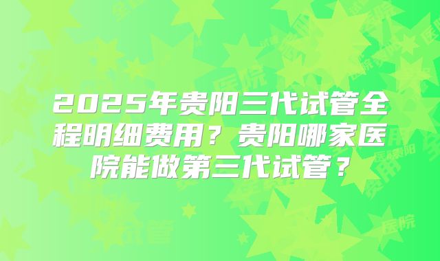 2025年贵阳三代试管全程明细费用？贵阳哪家医院能做第三代试管？