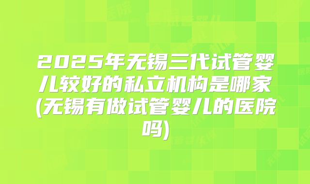2025年无锡三代试管婴儿较好的私立机构是哪家(无锡有做试管婴儿的医院吗)