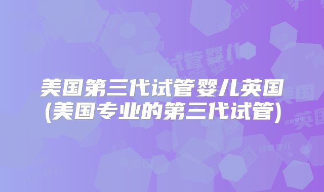 美国第三代试管婴儿英国(美国专业的第三代试管)