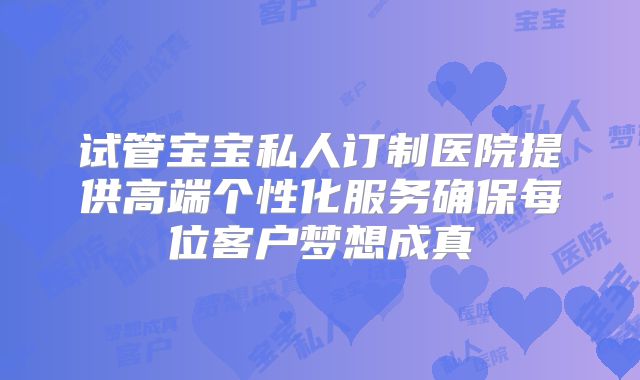 试管宝宝私人订制医院提供高端个性化服务确保每位客户梦想成真