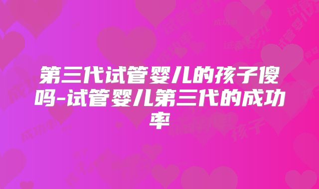 第三代试管婴儿的孩子傻吗-试管婴儿第三代的成功率