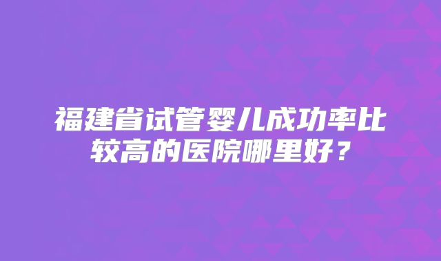 福建省试管婴儿成功率比较高的医院哪里好?