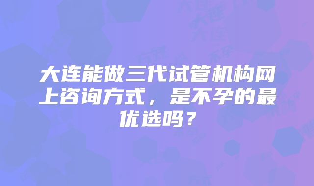 大连能做三代试管机构网上咨询方式,是不孕的最优选吗?