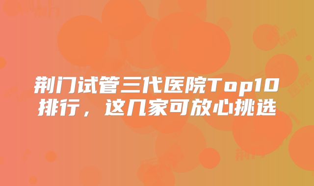 荆门试管三代医院Top10排行，这几家可放心挑选