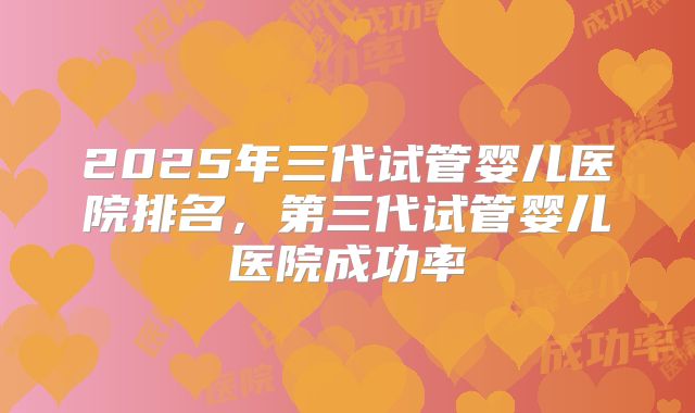 2025年三代试管婴儿医院排名，第三代试管婴儿医院成功率