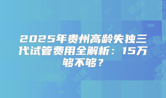 2025年贵州高龄失独三代试管费用全解析：15万够不够？