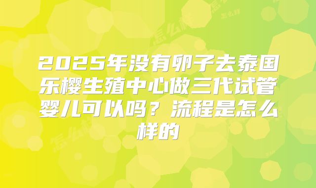 2025年没有卵子去泰国乐樱生殖中心做三代试管婴儿可以吗？流程是怎么样的