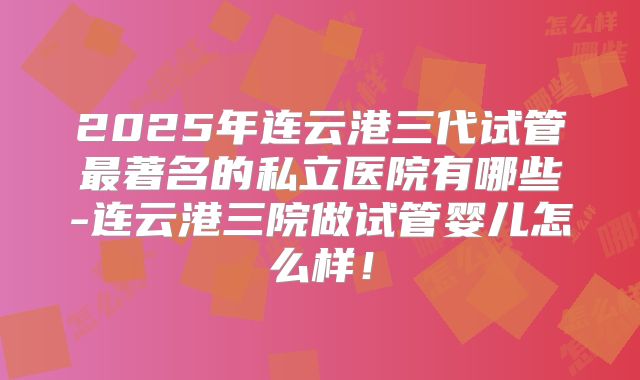 2025年连云港三代试管最著名的私立医院有哪些-连云港三院做试管婴儿怎么样！