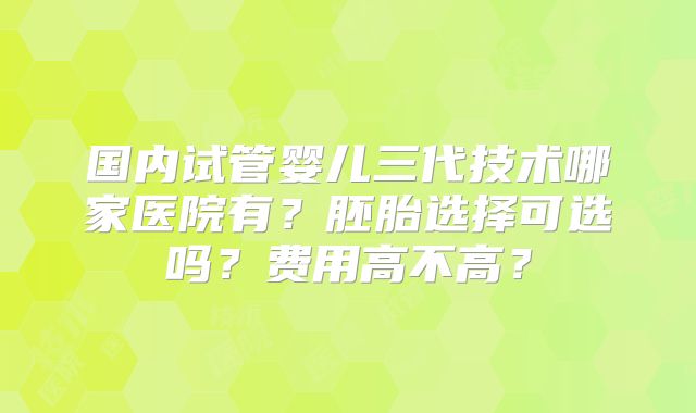 国内试管婴儿三代技术哪家医院有？胚胎选择可选吗？费用高不高？