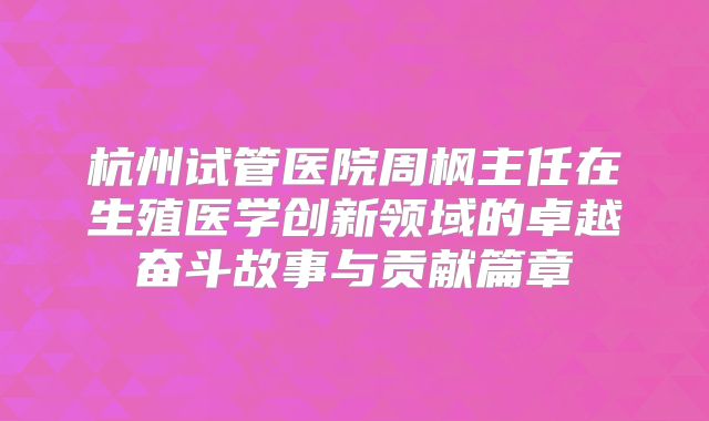 杭州试管医院周枫主任在生殖医学创新领域的卓越奋斗故事与贡献篇章