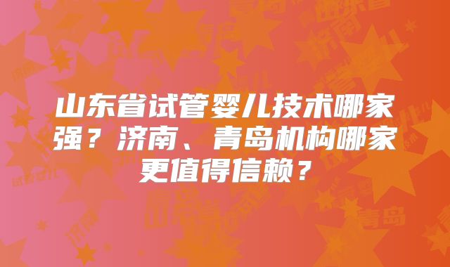 山东省试管婴儿技术哪家强？济南、青岛机构哪家更值得信赖？