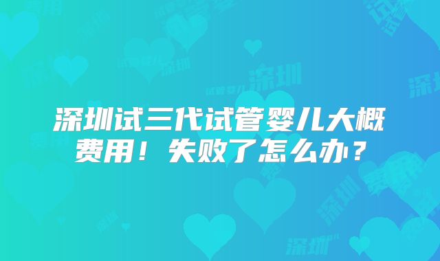 深圳试三代试管婴儿大概费用！失败了怎么办？