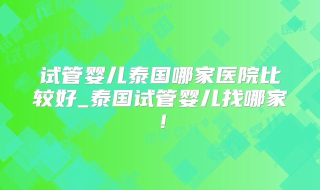 试管婴儿泰国哪家医院比较好_泰国试管婴儿找哪家！
