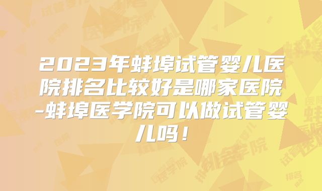 2023年蚌埠试管婴儿医院排名比较好是哪家医院-蚌埠医学院可以做试管婴儿吗！