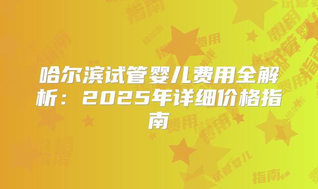 哈尔滨试管婴儿费用全解析：2025年详细价格指南