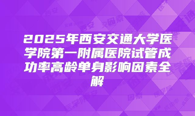 2025年西安交通大学医学院第一附属医院试管成功率高龄单身影响因素全解