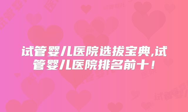试管婴儿医院选拔宝典,试管婴儿医院排名前十！