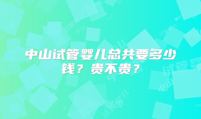 中山试管婴儿总共要多少钱？贵不贵？