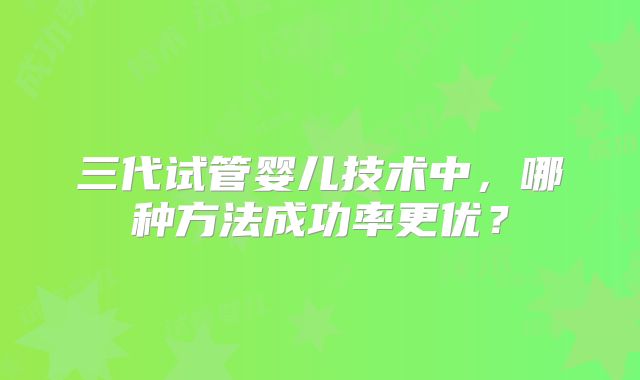 三代试管婴儿技术中，哪种方法成功率更优？