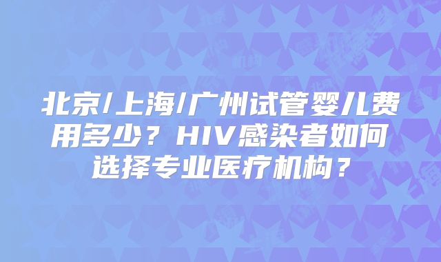 北京/上海/广州试管婴儿费用多少？HIV感染者如何选择专业医疗机构？