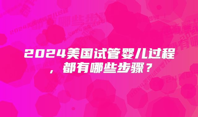 2024美国试管婴儿过程,都有哪些步骤?