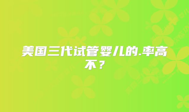 美国三代试管婴儿的.率高不？