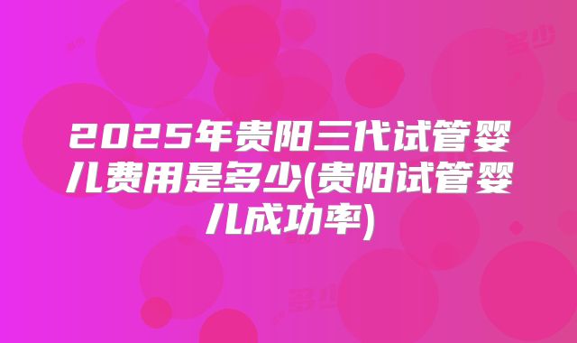 2025年贵阳三代试管婴儿费用是多少(贵阳试管婴儿成功率)
