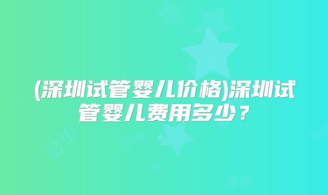 (深圳试管婴儿价格)深圳试管婴儿费用多少？
