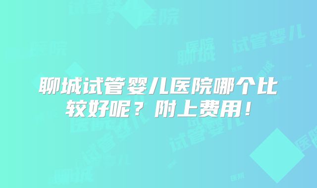 聊城试管婴儿医院哪个比较好呢？附上费用！