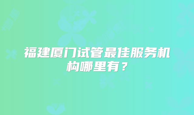 福建厦门试管最佳服务机构哪里有？