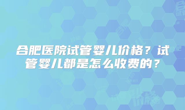 合肥医院试管婴儿价格?试管婴儿都是怎么收费的?