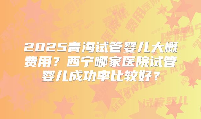 2025青海试管婴儿大概费用？西宁哪家医院试管婴儿成功率比较好？