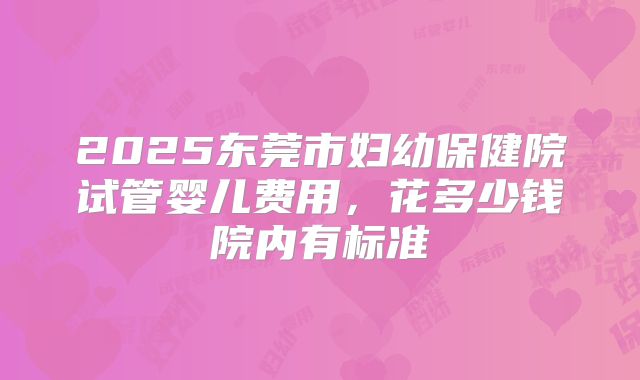 2025东莞市妇幼保健院试管婴儿费用,花多少钱院内有标准